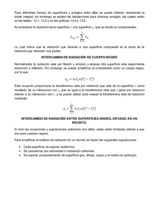 Para diferentes formas de superficies y arreglos entre ellas se puede obtener resolviendo la
doble integral, sin embargo ya existen las tabulaciones para diversos arreglos, las cuales están
en las tablas: 13.1, 13.2 y en las gráficas 13.4 y 13.6.
Al considerar la radiación de la superficie 𝑖 a la superficie 𝑗, que se divide en componentes.
𝐹𝑖(𝑗) = ∑ 𝐹𝑖𝑘
𝑛
𝐾=1
Lo cual indica que la radiación que alcanza a una superficie compuesta es la suma de la
radiación que alcanzan sus partes.
INTERCAMBIO DE RADIACIÓN DE CUERPO NEGRO
Normalmente la radiación sale por flexión y emisión y alcanza otra superficie esta experimenta
absorción y reflexión. Sin embargo se puede simplificar al considerarla como un cuerpo negro,
por lo que:
𝑞𝑖𝑗 = 𝐴𝑖 𝐹𝑖𝑗 𝜎(𝑇𝑖
4
− 𝑇𝑗
4
)
Esta ecuación proporciona la transferencia neta por radiación que sale de la superficie 𝑖 como
resultado de su interaccion con 𝑗, que es igual a la transferencia neta que 𝑗 gana por radiacion
debido a su interaccion con 𝑖, y se puede utilizar para evaluar la transferencia neta de radiación
mediante:
𝑞𝑖 = ∑ 𝐴𝑖 𝐹𝑖𝑗 𝜎(𝑇𝑖
4
− 𝑇𝑗
4
)
𝑁
𝑗=1
INTERCAMBIO DE RADIACIÓN ENTRE SUPERFICIES GRISES, DIFUSAS, EN UN
RECINTO.
Si bien las ecuaciones y suposiciones anteriores son útiles, estas están limitadas debido a que
son para cuerpos negros.
Para simplificar el análisis de radiación en un recinto se hacen las siguientes suposiciones:
 Cada superficie se supone isotérmica.
 Se caracteriza por radiosidad o irradiación uniformes.
 Se supone comportamiento de superficie gris, difusa, opaco y el medio no participio.
 