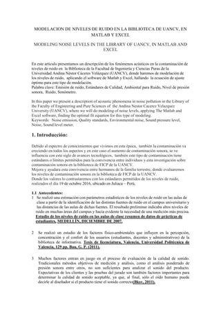 MODELACION DE NIVELES DE RUIDO EN LA BIBLIOTECA DE UANCV, EN
MATLAB Y EXCEL
MODELING NOISE LEVELS IN THE LIBRARY OF UANCV, IN MATLAB AND
EXCEL
En este articulo presentamos un descripción de los fenómenos acústicos en la contaminación de
niveles de ruido en la Biblioteca de la Facultad de Ingeniería y Ciencias Puras de la
Universidad Andina Néstor Cáceres Velázquez (UANCV), donde haremos de modelación de
los niveles de ruido, aplicando el software de Matlab y Excel, hallando la ecuación de ajuste
óptimo para este tipo de modelación.
Palabra clave: Emisión de ruido, Estándares de Calidad, Ambiental para Ruido, Nivel de presión
sonora, Ruido, Sonómetro.
In this paper we present a description of acoustic phenomena in noise pollution in the Library of
the Faculty of Engineering and Pure Sciences of the Andina Nestor Cacerez Velazquez
University (UANCV), where we will do modeling of noise levels, applying The Matlab and
Excel software, finding the optimal fit equation for this type of modeling.
Keywords: Noise emission, Quality standards, Environmental noise, Sound pressure level,
Noise, Sound level meter.
1. Introducción:
Debido al espectro de conocimientos que vivimos en esta época, también la contaminación va
creciendo en todos los aspectos y en este caso el aumento de contaminación sonora, se ve
influencia con este siglo de avances tecnológicos, también este tipo de contaminación tiene
estándares o límites permitidos para la convivencia entre individuos y esta investigación sobre
contaminación sonora en la biblioteca de FICP de la UANCV.
Mejora y ayudara esta convivencia entre hermanos de la familia terrestre, donde evaluaremos
los niveles de contaminación sonora en la biblioteca de FICP de la UANCV.
Donde los valores lo contrastaremos con los estándares permitidos de los niveles de ruido,
realizados el día 19 de octubre 2016, ubicado en Juliaca – Perú,
1.1 Antecedentes:
1 Se realizó una estimación con parámetros estadísticos de los niveles de ruido en las aulas de
clase a partir de la identificación de las distintas fuentes de ruido en el campus universitario y
las distancias de las aulas de dichas fuentes. El resultado preliminar indicaba altos niveles de
ruido en muchas áreas del campus y hacía evidente la necesidad de una medición más precisa.
Estudio de los niveles de ruido en las aulas de clase resumen de datos de prácticas de
estudiantes, MEDELLÍN, DICIEMBRE DE 2007.
2 Se realizó un estudio de los factores físico-ambientales que influyen en la percepción,
concentración y el confort de los usuarios (estudiantes, docentes y administrativos) de la
biblioteca de informativa. Tesis de licenciatura, Valencia, Universidad Politécnica de
Valencia, 129 pp. Bau, G. P. (2011).
3 Muchos factores entran en juego en el proceso de evaluación de la calidad de sonido.
Tradicionales métodos objetivos de medición y análisis, como el análisis ponderado de
presión sonora entre otros, no son suficientes para analizar el sonido del producto.
Expectativas de los clientes y las pruebas del jurado son también factores importantes para
determinar la calidad de sonido aceptable, ya que, al final, sólo el oído humano puede
decirle al diseñador si el producto tiene el sonido correcto(Bksv, 2011).
 