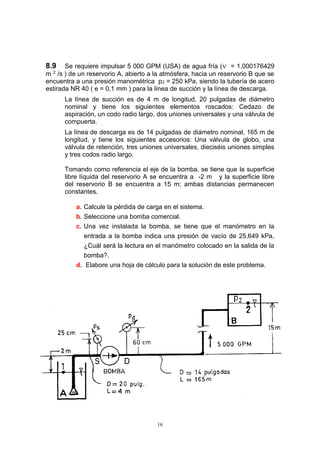 16
8.9 Se requiere impulsar 5 000 GPM (USA) de agua fría ( = 1,000176429
m 2 /s ) de un reservorio A, abierto a la atmósfera, hacia un reservorio B que se
encuentra a una presión manométrica p2 = 250 kPa, siendo la tubería de acero
estirada NR 40 ( e = 0,1 mm ) para la línea de succión y la línea de descarga.
La línea de succión es de 4 m de longitud, 20 pulgadas de diámetro
nominal y tiene los siguientes elementos roscados: Cedazo de
aspiración, un codo radio largo, dos uniones universales y una válvula de
compuerta.
La línea de descarga es de 14 pulgadas de diámetro nominal, 165 m de
longitud, y tiene los siguientes accesorios: Una válvula de globo, una
válvula de retención, tres uniones universales, dieciséis uniones simples
y tres codos radio largo.
Tomando como referencia el eje de la bomba, se tiene que la superficie
libre líquida del reservorio A se encuentra a -2 m y la superficie libre
del reservorio B se encuentra a 15 m; ambas distancias permanecen
constantes.
a. Calcule la pérdida de carga en el sistema.
b. Seleccione una bomba comercial.
c. Una vez instalada la bomba, se tiene que el manómetro en la
entrada a la bomba indica una presión de vacío de 25,649 kPa,
¿Cuál será la lectura en el manómetro colocado en la salida de la
bomba?.
d. Elabore una hoja de cálculo para la solución de este problema.
 