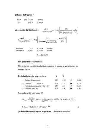18
El factor de fricción f
Re =  V D /  = 840000
 e / D = 0,00021
La ecuación de Colebrook :
f asumido = 0,01 0,01514 0,01493
f calculado = 0,01514 0,01493 0,01494
ú
ú
û
ù
ê
ê
ë
é


71,3Re
51,2
log2
5,0 
asumidocalculado f
f
ú
ú
û
ù
ê
ê
ë
é


71,3
00021,0
000840
51,2
log2
5,0
asumido
calculado f
f
.0149,0sf
Las pérdidas secundarias:
El uso de los coeficientes lambda requiere el uso de la variación en los
valores dados.
De la tabla 4a, 4b, y 4c; se tiene:  %
 Cedazo de aspiración: 5040,0   0,060
 Codo RL: DN = 20´´ 2510,0   0,125
 Válvula de compuerta : DN = 20´´ 2530,0   0,375
 Uniones: DN = 20´´ 5003,0   0,045
Reemplazando valores en [2]:
)375,0045,02125,06,0
4779,0
4
0149,0(
2
758,1 2

g
hsucc
.2071,0 aguademhsucc   [3]
(II) Tubería de descarga o impulsión: De manera similar
 