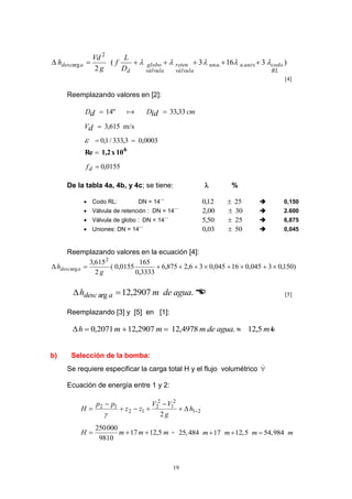 19
)3163(
2
....
2
arg
RL
codounivuuun
válvula
reten
válvula
globo
d
adesc
D
L
f
g
Vd
h  
[4]
Reemplazando valores en [2]:
cmDD idd 33,33"14  
s/m615,3dV
0003,03,333/1,0 
6
10x1,2Re 
0155,0df
De la tabla 4a, 4b, y 4c; se tiene:  %
 Codo RL: DN = 14´´ 2512,0   0,150
 Válvula de retención : DN = 14´´ 3000,2   2.600
 Válvula de globo : DN = 14´´ 2550,5   6,875
 Uniones: DN = 14´´ 5003,0   0,045
Reemplazando valores en la ecuación [4]:
)150,03045,016045,036,2875,6
3333,0
165
0155,0(
2
615,3 2
arg 
g
h adesc
.2907,12arg aguademh adesc   [5]
Reemplazando [3] y [5] en [1]:
maguademmmh 5,12.4978,122907,122071,0  
b) Selección de la bomba:
Se requiere especificar la carga total H y el flujo volumétrico 
Ecuación de energía entre 1 y 2:
21
2
1
2
2
12
12
2




 h
g
VV
zz
pp
H

mmmH 5,1217
9810
000250
 = 25,484 17 12,5 54,984m m m m  
 