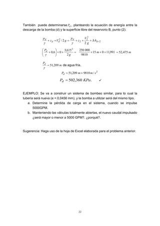 22
También puede determinarse dP , planteando la ecuación de energía entre la
descarga de la bomba (d) y la superficie libre del reservorio B, punto (2).
 gVz
p
dd
d
2/2

2
2
2
2
2
 d
d
h
g
V
z
p








g
Pd
2
615,3
06,0
2

991,11015
9810
000250
 m m475,52
m
Pd
209,51

de agua fría.
2
/9810209,51 smmPd 
.360,502 KPaPd  
EJEMPLO: Se va a construir un sistema de bombeo similar, para lo cual la
tubería será nueva (e = 0,0456 mm), y la bomba a utilizar será del mismo tipo.
a. Determine la pérdida de carga en el sistema, cuando se impulse
5000GPM.
b. Manteniendo las válvulas totalmente abiertas, el nuevo caudal impulsado
¿será mayor o menor a 5000 GPM?. ¿porqué?.
Sugerencia: Haga uso de la hoja de Excel elaborada para el problema anterior.
 