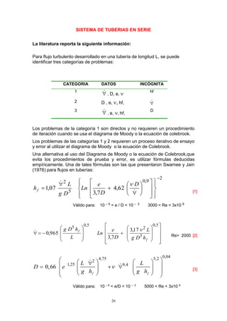 26
SISTEMA DE TUBERIAS EN SERIE
La literatura reporta la siguiente información:
Para flujo turbulento desarrollado en una tubería de longitud L, se puede
identificar tres categorías de problemas:
CATEGORIA DATOS INCÓGNITA
1
 , D, e,  hf
2 D , e, , hf, 
3
 , e, , hf,
D
Los problemas de la categoría 1 son directos y no requieren un procedimiento
de iteración cuando se usa el diagrama de Moody o la ecuación de colebrook.
Los problemas de las categorías 1 y 2 requieren un proceso iterativo de ensayo
y error al utilizar el diagrama de Moody o la ecuación de Colebrook.
Una alternativa al uso del Diagrama de Moody o la ecuación de Colebrook,que
evita los procedimientos de prueba y error, es utilizar fórmulas deducidas
empíricamente. Una de tales fórmulas son las que presentaron Swamee y Jain
(1976) para flujos en tuberías:
2
9,0
5
2
62,4
7,3
07,1









ú
ú
û
ù
ê
ê
ë
é











 D
D
e
Ln
Dg
L
hf

[1]
Válido para: 10 – 6 < e / D < 10 – 2 3000 < Re < 3x10 8
ú
ú
ú
û
ù
ê
ê
ê
ë
é


















5,0
3
2
5,05
17,3
7,3
965,0
f
f
hDg
L
D
e
Ln
L
hDg 
Re> 2000 [2]
0,044,75 5,2
2
1,25 9,4
0,66
f f
L L
D e
g h g h

                  
[3]
Válido para: 10 – 6
< e/D < 10 – 2
5000 < Re < 3x10 8
 