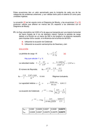 27
Estas ecuaciones dan un valor aproximado para la incógnita de cada una de las
categorías de problemas anteriores; y son válidas tanto para el sistema SI como para
unidades inglesas.
La ecuación [2] es tan exacta como el Diagrama de Moody, y las ecuaciones [1] y [3]
producen valores que difieren en menos del 2% respecto a los obtenidos con el
Diagrama de Moody.
P1. Un flujo volumétrico de 0,003 m3
/s de agua se transporta por una tubería horizontal
de hierro forjado de 4 cm de diámetro interior Calcule la pérdida de carga
debido a la fricción en un tramo de 500 m de longitud y la potencia necesaria
para impulsar dicho caudal, si la eficiencia de la bomba es del 85%.
a. Utilizando la ecuación de Colebrook
b. Utilizando la ecuación semiempírica de Swamee y Jain
SOLUCIÓN
La pérdida de carga hf:
g
V
D
L
fh f
2
2
 [a].
Hay que calcular f y V.
La velocidad media: 2
4
DA
V






 sm
m
m
V /387,2
04,0
003,04
22
3




El número de Reynolds:
D
DVDV

 

4
Re
48095
10
04,0387,2
Re 6


 
DV
Régimen turbulento.
La rugosidad relativa:
D
e
  00115,0
40
046,0

mm
mm

La ecuación de Colebrook:
ú
ú
û
ù
ê
ê
ë
é


71,3Re
51,2
log2
5,0 
f
f
ú
ú
û
ù
ê
ê
ë
é


71,3
15001,0
020,048095
51,2
log2
5,0
f
fasm = 0,020 0,0229 0,0227 0,0228 0,02275
fcalc 0,0229 0,0227 0,02275 0,02275 0,02275
 