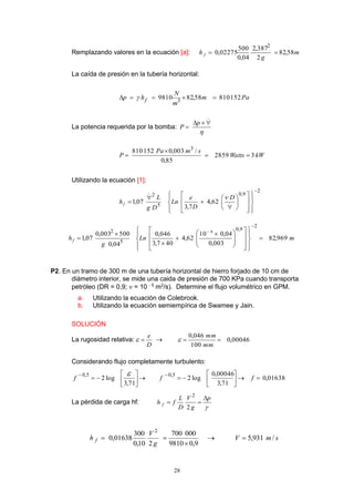 28
Remplazando valores en la ecuación [a]: m
g
h f 58,82
2
387,2
04,0
500
02275,0
2

La caída de presión en la tubería horizontal:
Pam
m
N
hp f 15281058,829810 3
 
La potencia requerida por la bomba:



p
P
kWWatts
smPa
P 32859
85,0
/003,0152810 3



Utilizando la ecuación [1]:
2
9,0
5
2
62,4
7,3
07,1









ú
ú
û
ù
ê
ê
ë
é











 D
D
e
Ln
Dg
L
hf

mLn
g
hf 969,82
003,0
04,010
62,4
407,3
046,0
04,0
500003,0
07,1
2
9,0
5
2 6









ú
ú
û
ù
ê
ê
ë
é







 






P2. En un tramo de 300 m de una tubería horizontal de hierro forjado de 10 cm de
diámetro interior, se mide una caida de presión de 700 KPa cuando transporta
petróleo (DR = 0,9;  = 10 - 5
m2
/s). Determine el flujo volumétrico en GPM.
a. Utilizando la ecuación de Colebrook.
b. Utilizando la ecuación semiempírica de Swamee y Jain.
SOLUCIÓN
La rugosidad relativa:
D
e
  00046,0
100
046,0

mm
mm

Considerando flujo completamente turbulento:
ú
û
ù
ê
ë
é


71,3
log2
5,0 f  01638,0
71,3
00046,0
log2
5,0
ú
û
ù
ê
ë
é


ff
La pérdida de carga hf:

p
g
V
D
L
fh f


2
2
smV
g
V
h f /931,5
9,09810
000700
210,0
300
01638,0
2



 