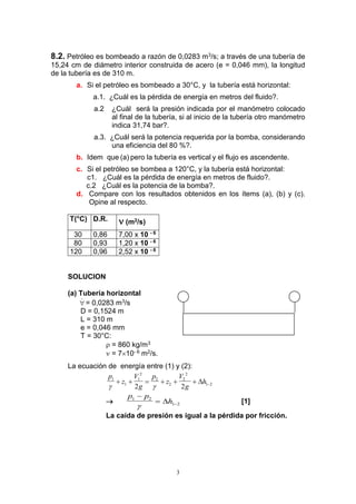 3
8.2. Petróleo es bombeado a razón de 0,0283 m3/s; a través de una tubería de
15,24 cm de diámetro interior construida de acero (e = 0,046 mm), la longitud
de la tubería es de 310 m.
a. Si el petróleo es bombeado a 30°C, y la tubería está horizontal:
a.1. ¿Cuál es la pérdida de energía en metros del fluido?.
a.2 ¿Cuál será la presión indicada por el manómetro colocado
al final de la tubería, si al inicio de la tubería otro manómetro
indica 31,74 bar?.
a.3. ¿Cuál será la potencia requerida por la bomba, considerando
una eficiencia del 80 %?.
b. Idem que (a) pero la tubería es vertical y el flujo es ascendente.
c. Si el petróleo se bombea a 120°C, y la tubería está horizontal:
c1. ¿Cuál es la pérdida de energía en metros de fluido?.
c.2 ¿Cuál es la potencia de la bomba?.
d. Compare con los resultados obtenidos en los ítems (a), (b) y (c).
Opine al respecto.
T(°C) D.R.  (m2/s)
30 0,86 7,00 x 10 - 6
80 0,93 1,20 x 10 - 6
120 0,96 2,52 x 10 - 6
SOLUCION
(a) Tubería horizontal
 = 0,0283 m3/s
D = 0,1524 m
L = 310 m
e = 0,046 mm
T = 30°C:
 = 860 kg/m3
 = 710- 6 m2/s.
La ecuación de energía entre (1) y (2):
p
z
V
g
p
z
V
g
h1
1
1
2
2
2
2
2
1 2
2 2 
      

p p
h1 2
1 2

 

 [1]
La caída de presión es igual a la pérdida por fricción.
 