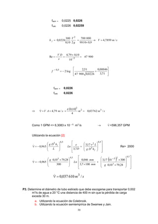 30
fasm = 0,0225 0,0226
fcalc 0,0226 0,02259
smV
g
V
h f /7899,4
9,09810
000700
210,0
300
0226,0
2



90047
10
10,079,4
Re 5


 
DV
ú
ú
û
ù
ê
ê
ë
é


71,3
00046,0
0226,090047
51,2
log2
5,0
f
fasm = 0,0226
fcalc 0,0226

  smmsmAV /03762,0
4
10,0
/79,4 32
2


Como 1 GPM <> 6,3083 x 10 – 5
m3
/s   =596,357 GPM
Utilizando la ecuación [2]:
ú
ú
ú
û
ù
ê
ê
ê
ë
é


















5,0
3
2
5,05
17,3
7,3
965,0
f
f
hDg
L
D
e
Ln
L
hDg  Re> 2000
 
ú
ú
ú
û
ù
ê
ê
ê
ë
é




















 


5,0
3
25,05
28,7910,0
3001017,3
1007,3
046,0
300
28,7910,0
965,0
5
gmm
mm
Ln
g
sm /610037,0 3

P3. Determine el diámetro de tubo estirado que debe escogerse para transportar 0,002
m3
/s de agua a 20 °C una distancia de 400 m sin que la pérdida de carga
exceda 30 m.
a. Utilizando la ecuación de Colebrook.
b. Utilizando la ecuación semiempírica de Swamee y Jain.
 