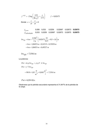 34
02675,0
71,3Re
51,2
log25,0










f
f
f

Donde: 0
D
o
D
e

asumf 0,006 0,033 0,0259 0,02687 0,02673 0,02675
calculadof 0,033 0,0259 0,02687 0,02673 0,02675 0,02675
mejehw
mmm
mmm
m
g
mhweje
5561,7
49557,006053,16
33038,016519,006053,16
0,15,0
15,0
18
02675,0
2
546,2
6
2










La potencia:
.
5561,7045,083,19810
410,6
3
3
KwPot
m
s
m
m
N
hwPot
hwAVghwgmPot
eje
ejeeje








Obsérvese que la pérdida secundaria representa el 31,847% de la pérdida de
la carga.
 