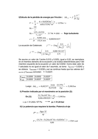 4
i)Cálculo de la pérdida de energía por fricción : h f
L
D
V
g1 2
2
2 
V
A
m s
m
m s




 , /
( , )
, /
4 0 0283
0 1524
155
3
2 2


VD
Re
74633
107
1524,055,1
Re 6
 
x
x
> 2000 → flujo turbulento
000301837,0
4,152
.046,0

mm
mm
D
e

La ecuación de Colebrook:









71,3Re
51,2
log25,0 
f
f









71,3
837301000,0
74633
51,2
log25,0
f
f
Se asume un valor de f (entre 0,010 y 0,025), igual a 0,02; se reemplaza
en el miembro derecho de la ecuación y se evalúa obteniéndose para f del
miembro izquierdo de la ecuación un valor de 0,0242. Como éste valor de
f calculado no es igual al valor de f asumido, se toma fasumido = 0,0242 y
se obtiene fcalculado = 0,0236 y así se continua hasta que los valores de f
asumido y fcalculado coincidan f = 0,0237.
f asum f as0,0200 0,0202 0,0237
f calc 0,0202 0,0237 0,0237
Luego: m
g
h 903,5
2
)55,1(
1524,0
310
0237,0
2
21  
ii) Presión indicada por el manómetro en la posición (2):
En [1]: m
mNx
pPax
903,5
/981086,0
1074,31
3
2
5


 p2 = 31,242x 105 Pa p2 = 31,24 bar
iii) La potencia que requiere la bomba: Potencia al eje



.p
P
watt
smPax
P 1769
80,0
/0283,010)24,3174,31( 35



 