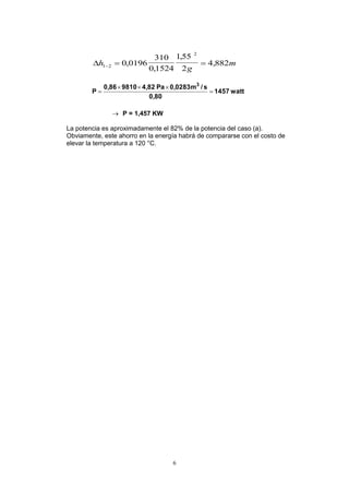 6
h
g
m1 2
2
0 0196
310
0 1524
155
2
4 882  ,
,
,
,
watt1457
0,80
s/m0,0283Pa4,8298100,86
P
3



 P = 1,457 KW
La potencia es aproximadamente el 82% de la potencia del caso (a).
Obviamente, este ahorro en la energía habrá de compararse con el costo de
elevar la temperatura a 120 °C.
 