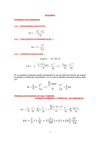 9
RESUMEN
PERDIDAS SECUNDARIAS
8.4.1 EXPRESIONES ANALÍTICAS
8.4.2 COEFICIENTES EXPERIMENTALES 
8.4.3 LONGITUD EQUIVALENTE
( / )Lequiv L D D 
2 2
2 2
equiv efectL L LV V
h f f
D g D g
 
  
En un problema particular pueden presentarse el uso de estas tres formas de evaluar
la pérdida en elementos secundarios, con lo cual la pérdida secundaria estaría dado
por:


 
r
1
2
m
1
2n
1
hsi
g2
V
D
iLequ
f
g2
V
ihs
PERDIDA DE ENERGÍA EN UNA TUBERÍA:
PÉRDIDA PRIMARIA Y PÉRDIDAS SECUNDARIAS
22 2 2
1
1 1
( / )
( )
2 2 2 2
m
jn r
k
i
L D D
VL V V V
h f f
D g g D g g



    

 
∆ ℎ = [ 𝑓 [
𝐿
𝐷
+ Σ (
L
D
) ] + Σ 𝜆 + Σ K ]
𝑉𝑖
2
2 𝑔
2
2
V
hs
g

2 2
1 2
2
V V
hs
g


 