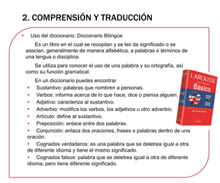 2. COMPRENSIÓN Y TRADUCCIÓN
 Uso del diccionario: Diccionario Bilingüe
Es un libro en el cual se recopilan y se les da significado o se
asocian, generalmente de manera alfabética, a palabras o términos de
una lengua o disciplina.
Se utiliza para conocer el uso de una palabra y su ortografía, así
como su función gramatical.
En un diccionario puedes encontrar
 Sustantivo: palabras que nombren a personas.
 Verbos: informa acerca de lo que hace, dice o piensa alguien.
 Adjetivo: caracteriza al sustantivo.
 Adverbio: modifica los verbos, los adjetivos u otro adverbio.
 Artículo: define al sustantivo.
 Preposición: enlace entre dos palabras.
 Conjunción: enlaza dos oraciones, frases o palabras dentro de una
oración.
 Cognados verdaderos: es una palabra que se deletrea igual a otra
de diferente idioma y tiene el mismo significado.
 Cognados falsos: palabra que se deletrea igual a otra de diferente
idioma, pero tiene diferente significado.
 
