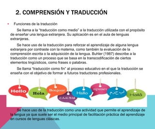  Funciones de la traducción
Se llama a la “traducción como medio” a la traducción utilizada con el propósito
de enseñar una lengua extranjera. Su aplicación es en el aula de lenguas
extranjeras.
Se hace uso de la traducción para reforzar el aprendizaje de alguna lengua
extranjera por contraste con la materna, como también la evaluación de la
comprensión escrita o la adquisición de la lengua. Buhler (1987) describe a la
traducción como un proceso que se basa en la transcodificación de ciertos
elementos lingüísticos, como frases o palabras.
Se llama “traducción como fin” al proceso educativo en el que la traducción se
enseña con el objetivo de formar a futuros traductores profesionales.
Se hace uso de la traducción como una actividad que permite el aprendizaje de
la lengua ya que suele ser el medio principal de facilitación práctica del aprendizaje
en cursos de lenguas clásicas.
2. COMPRENSIÓN Y TRADUCCIÓN
 
