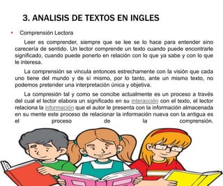 3. ANALISIS DE TEXTOS EN INGLES
 Comprensión Lectora
Leer es comprender, siempre que se lee se lo hace para entender sino
carecería de sentido. Un lector comprende un texto cuando puede encontrarle
significado, cuando puede ponerlo en relación con lo que ya sabe y con lo que
le interesa.
La comprensión se vincula entonces estrechamente con la visión que cada
uno tiene del mundo y de sí mismo, por lo tanto, ante un mismo texto, no
podemos pretender una interpretación única y objetiva.
La compresión tal y como se concibe actualmente es un proceso a través
del cual el lector elabora un significado en su interacción con el texto, el lector
relaciona la información que el autor le presenta con la información almacenada
en su mente este proceso de relacionar la información nueva con la antigua es
el proceso de la comprensión.
 
