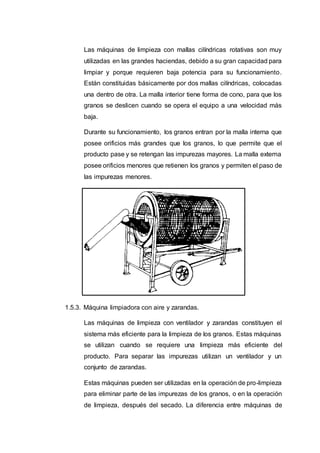 Las máquinas de limpieza con mallas cilíndricas rotativas son muy
utilizadas en las grandes haciendas, debido a su gran capacidad para
limpiar y porque requieren baja potencia para su funcionamiento.
Están constituidas básicamente por dos mallas cilíndricas, colocadas
una dentro de otra. La malla interior tiene forma de cono, para que los
granos se deslicen cuando se opera el equipo a una velocidad más
baja.
Durante su funcionamiento, los granos entran por la malla interna que
posee orificios más grandes que los granos, lo que permite que el
producto pase y se retengan las impurezas mayores. La malla externa
posee orificios menores que retienen los granos y permiten el paso de
las impurezas menores.
1.5.3. Máquina limpiadora con aire y zarandas.
Las máquinas de limpieza con ventilador y zarandas constituyen el
sistema más eficiente para la limpieza de los granos. Estas máquinas
se utilizan cuando se requiere una limpieza más eficiente del
producto. Para separar las impurezas utilizan un ventilador y un
conjunto de zarandas.
Estas máquinas pueden ser utilizadas en la operación de pro-limpieza
para eliminar parte de las impurezas de los granos, o en la operación
de limpieza, después del secado. La diferencia entre máquinas de
 