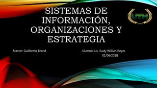 SISTEMAS DE
INFORMACIÓN,
ORGANIZACIONES Y
ESTRATEGIA
Master: Guillermo Brand Alumno: Lic. Rudy Willian Reyes
01/06/2018
 
