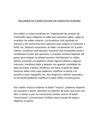 RESUMEN DE COMO EDITAR UN VIDEO EN FILMORA
Para editar un video hundimos en “importación de archivos de
multimedia aquí y elegimos el video que queramos editar, abajo se
muestran los videos recortar y le hundimos click izquierdo en
silenciar y ahí mismo hay otras opciones para mejorar el contraste y
brillo, etc. Después arrastramos el video y lo ponemos en la parte
inferior, hundimos click derecho, hacemos click en pantalla verde y
cambiamos el color que queramos y le pones sombras depende del
gusto, para mejorar la calidad hacemos click derecho en editar,
edición avanzada y le podemos añadir algunos efectos y algunas
máscaras, hundimos texto y después nos aparece cantidades de
tipos de textos y títulos, añadimos uno hacia la parte de abajo,
hacemos doble click y aquí podemos modificar la fuente o el
tamaño o color, tipografía, etc. Nos dirigimos a edición avanzada y
es allí donde podemos modificar el texto 100% a nuestro gusto.
Para añadir música hundimos el botón “música”, podemos importar
las canciones o poner canciones sin derecho de autor que sería más
fácil, si vamos a usar las transiciones hundes click en el botón
“transiciones” y arrastramos el efecto hacia la parte de abajo y
elegimos la opción.
 
