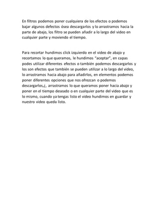 En filtros podemos poner cualquiera de los efectos o podemos
bajar algunos defectos ósea descargarlos y lo arrastramos hacia la
parte de abajo, los filtro se pueden añadir a lo largo del video en
cualquier parte y moviendo el tiempo.
Para recortar hundimos click izquierdo en el video de abajo y
recortamos lo que queramos, le hundimos “aceptar”, en capas
podes utilizar diferentes efectos o también podemos descargarlos y
los son efectos que también se pueden utilizar a lo largo del video,
lo arrastramos hacia abajo para añadirlos, en elementos podemos
poner diferentes opciones que nos ofrezcan o podemos
descargarlos,¿, arrastramos lo que queramos poner hacia abajo y
poner en el tiempo deseado o en cualquier parte del video que es
lo mismo, cuando ya tengas listo el video hundimos en guardar y
nuestro video queda listo.
 