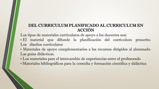 DEL CURRICULUM PLANIFICADO AL CURRICULUM EN
ACCIÓN
Los tipos de materiales curriculares de apoyo a los docentes son:
• El material que difunde la planificación del curriculum prescrito.
Los diseños curriculares
• Materiales de apoyo complementarios a los recursos dirigidos al alumnado.
Las guías didácticas.
• Los materiales para el intercambio de experiencias entre el profesorado
• Materiales bibliográficos para la consulta y formación científica y didáctica
 
