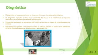  El diagnóstico se basa esencialmente en el decurso clínico y en los datos epidemiológicos.
 Un diagnóstico específico se basa en el aislamiento del virus o en la evidencia de la respuesta
inmunitaria y en la presencia de material genómico viral.
 Para probar la presencia de anticuerpos (IgM y IgG) se recurre a un ensayo de inmunofluorescencia
indirecta.
 Para distinguir el genoma o los antígenos virales se utiliza la reacción en cadena de la polimerasa
(PCR), la inmunofluorescencia, la histoquímica o la prueba ELISA.
8
noviembre de
2019
 