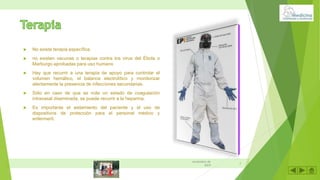  No existe terapia específica.
 no existen vacunas o terapias contra los virus del Ébola o
Marburgo aprobadas para uso humano
 Hay que recurrir a una terapia de apoyo para controlar el
volumen hemático, el balance electrolítico y monitorizar
atentamente la presencia de infecciones secundarias.
 Sólo en caso de que se note un estado de coagulación
intravasal diseminada, se puede recurrir a la heparina.
 Es importante el aislamiento del paciente y el uso de
dispositivos de protección para el personal médico y
enfermeril.
9
noviembre de
2019
 