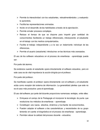 10
 Permite la interactividad con los estudiantes, retroalimentándolos y evaluando
lo aprendido.
 Facilita las representaciones animadas.
 Incide en el desarrollo de las habilidades a través de la ejercitación.
 Permite simular procesos complejos.
 Reduce el tiempo de que se dispone para impartir gran cantidad de
conocimientos facilitando un trabajo diferenciado, introduciendo al estudiante
en el trabajo con los medios computarizados.
 Facilita el trabajo independiente y a la vez un tratamiento individual de las
diferencias.
 Permite al usuario (estudiante) introducirse en las técnicas más avanzadas.
El uso de los software educativos en el proceso de enseñanza - aprendizaje puede
ser:
Por parte del alumno.
Se evidencia cuando el estudiante opera directamente el software educativo, pero en
este caso es de vital importancia la acción dirigida por el profesor.
Por parte del profesor.
Se manifiesta cuando el profesor opera directamente con el software y el estudiante
actúa como receptor del sistema de información. La generalidad plantea que este no
es el caso más productivo para el aprendizaje.
El uso del software por parte del docente proporciona numerosas ventajas, entre ellas:
 Enriquece el campo de la Pedagogía al incorporar la tecnología de punta que
revoluciona los métodos de enseñanza - aprendizaje.
 Constituyen una nueva, atractiva, dinámica y rica fuente de conocimientos.
 Pueden adaptar el software a las características y necesidades de su grupo
teniendo en cuenta el diagnóstico en el proceso de enseñanza - aprendizaje.
 Permiten elevar la calidad del proceso docente - educativo.
 