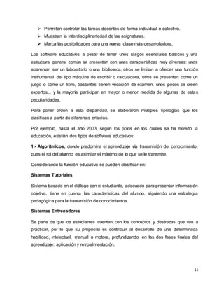 11
 Permiten controlar las tareas docentes de forma individual o colectiva.
 Muestran la interdisciplinariedad de las asignaturas.
 Marca las posibilidades para una nueva clase más desarrolladora.
Los software educativos a pesar de tener unos rasgos esenciales básicos y una
estructura general común se presentan con unas características muy diversas: unos
aparentan ser un laboratorio o una biblioteca, otros se limitan a ofrecer una función
instrumental del tipo máquina de escribir o calculadora, otros se presentan como un
juego o como un libro, bastantes tienen vocación de examen, unos pocos se creen
expertos... y la mayoría participan en mayor o menor medida de algunas de estas
peculiaridades.
Para poner orden a esta disparidad, se elaboraron múltiples tipologías que los
clasifican a partir de diferentes criterios.
Por ejemplo, hasta el año 2003, según los polos en los cuales se ha movido la
educación, existían dos tipos de software educativos:
1.- Algorítmicos, donde predomina el aprendizaje vía transmisión del conocimiento,
pues el rol del alumno es asimilar el máximo de lo que se le transmite.
Considerando la función educativa se pueden clasificar en:
Sistemas Tutoriales
Sistema basado en el diálogo con el estudiante, adecuado para presentar información
objetiva, tiene en cuenta las características del alumno, siguiendo una estrategia
pedagógica para la transmisión de conocimientos.
Sistemas Entrenadores
Se parte de que los estudiantes cuentan con los conceptos y destrezas que van a
practicar, por lo que su propósito es contribuir al desarrollo de una determinada
habilidad, intelectual, manual o motora, profundizando en las dos fases finales del
aprendizaje: aplicación y retroalimentación.
 