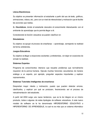 12
Libros Electrónicos
Su objetivo es presentar información al estudiante a partir del uso de texto, gráficos,
animaciones, videos, etc., pero con un nivel de interactividad y motivación que le facilite
las acciones que realiza.
2.- Heurísticos, donde el estudiante descubre el conocimiento interactuando con el
ambiente de aprendizaje que le permita llegar a él.
Considerando la función educativa se pueden clasificar en:
Simuladores
Su objetivo es apoyar el proceso de enseñanza – aprendizaje, semejando la realidad
de forma entretenida.
Juegos Educativos
Su objetivo es llegar a situaciones excitantes y entretenidas, sin dejar en ocasiones de
simular la realidad.
Sistemas Expertos
Programa de conocimientos intensivo que resuelve problemas que normalmente
requieren de la pericia humana. Ejecuta muchas funciones secundarias de manera
análoga a un experto, por ejemplo, preguntar aspectos importantes y explicar
razonamientos.
Sistemas Tutoriales Inteligentes de enseñanza
Despiertan mayor interés y motivación, puesto que pueden detectar errores,
clasificarlos, y explicar por qué se producen, favoreciendo así el proceso de
retroalimentación del estudiante.
A partir del 2004 surge una nueva tendencia, que es la de integrar en un mismo
producto, todas o algunas de estas tipologías de software educativos. A este nuevo
modelo de software se le ha denominado HIPERENTORNO EDUCATIVO o
HIPERENTORNO DE APRENDIZAJE, lo cual no es más que un sistema informático
 