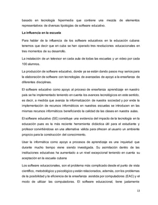 13
basado en tecnología hipermedia que contiene una mezcla de elementos
representativos de diversas tipologías de software educativo.
La influencia en la escuela
Para hablar de la influencia de los software educativos en la educación cubana
tenemos que decir que en cuba se han operado tres revoluciones educacionales en
tres momentos de su desarrollo.
La instalación de un televisor en cada aula de todas las escuelas y un video por cada
100 alumnos.
La producción de software educativo, donde ya se están dando pasos muy serios para
la elaboración de software con tecnologías de avanzadas de apoyo a la enseñanza de
diferentes disciplinas.
El software educativo como apoyo al proceso de enseñanza aprendizaje en nuestro
país se ha implementado teniendo en cuenta los avances tecnológicos en este sentido,
es decir, a medida que avanza la informatización de nuestra sociedad y por ende la
implementación de recursos informáticos en nuestras escuelas se introducen en las
mismas recursos informáticos beneficiando la calidad de las clases en nuestra aulas.
El software educativo (SE) constituye una evidencia del impacto de la tecnología en la
educación pues es la más reciente herramienta didáctica útil para el estudiante y
profesor convirtiéndose en una alternativa válida para ofrecen al usuario un ambiente
propicio para la construcción del conocimiento.
Usar la informática como apoyo a procesos de aprendizaje es una inquietud que
durante mucho tiempo viene siendo investigada. Su asimilación dentro de las
instituciones educativas ha aumentado a un nivel excepcional teniendo en cuenta su
aceptación en la escuela cubana
Los software educacionales, son el problema más complicado desde el punto de vista
científico, metodológico y psicológico y están relacionados, además, con los problemas
de la posibilidad y la eficiencia de la enseñanza asistida por computadoras (EAC) y el
modo de utilizar las computadoras. El software educacional, tiene justamente
 