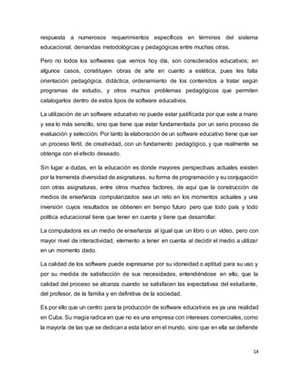 14
respuesta a numerosos requerimientos específicos en términos del sistema
educacional, demandas metodológicas y pedagógicas entre muchas otras.
Pero no todos los softwares que vemos hoy día, son considerados educativos; en
algunos casos, constituyen obras de arte en cuanto a estética, pues les falta
orientación pedagógica, didáctica, ordenamiento de los contenidos a tratar según
programas de estudio, y otros muchos problemas pedagógicos que permiten
catalogarlos dentro de estos tipos de software educativos.
La utilización de un software educativo no puede estar justificada por que este a mano
y sea lo más sencillo, sino que tiene que estar fundamentada por un serio proceso de
evaluación y selección. Por tanto la elaboración de un software educativo tiene que ser
un proceso fértil, de creatividad, con un fundamento pedagógico, y que realmente se
obtenga con el efecto deseado.
Sin lugar a dudas, en la educación es donde mayores perspectivas actuales existen
por la tremenda diversidad de asignaturas, su forma de programación y su conjugación
con otras asignaturas, entre otros muchos factores, de aquí que la construcción de
medios de enseñanza computarizados sea un reto en los momentos actuales y una
inversión cuyos resultados se obtienen en tiempo futuro pero que todo país y todo
política educacional tiene que tener en cuenta y tiene que desarrollar.
La computadora es un medio de enseñanza al igual que un libro o un vídeo, pero con
mayor nivel de interactividad, elemento a tener en cuenta al decidir el medio a utilizar
en un momento dado.
La calidad de los software puede expresarse por su idoneidad o aptitud para su uso y
por su medida de satisfacción de sus necesidades, entendiéndose en ello, que la
calidad del proceso se alcanza cuando se satisfacen las expectativas del estudiante,
del profesor, de la familia y en definitiva de la sociedad.
Es por ello que un centro para la producción de software educativos es ya una realidad
en Cuba. Su magia radica en que no es una empresa con intereses comerciales, como
la mayoría de las que se dedicana esta labor en el mundo, sino que en ella se defiende
 