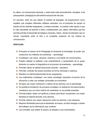15
la cultura y la idiosincrasia nacional, y sobre todo está esencialmente vinculada a los
presupuestos pedagógicos del sistema educacional del país.
En resumen, tanto los que utilizan el estudio de lenguajes de programación como
aquellos que emplean diferentes software educativo con el propósito de apoyar el
estudio de las distintas asignaturas, o ambas variantes, no pueden estar ajenos a que
lo más importante es trasmitir a niños y adolescentes una cultura informática que les
permita asimilar el desarrollo tecnológico presente y futuro, donde el ordenador sea un
vínculo importante entre el niño y la constante evolución de los medios de
comunicación.
VENTAJAS
Enriquece el campo de la Pedagogía al incorporar la tecnología de punta que
revoluciona los métodos de enseñanza - aprendizaje.
Constituyen una nueva, atractiva, dinámica y rica fuente de conocimientos.
Pueden adaptar el software a las características y necesidades de su grupo
teniendo en cuenta el diagnóstico en el proceso de enseñanza - aprendizaje.
Permiten elevar la calidad del proceso docente - educativo.
Permiten controlar las tareas docentes de forma individual o colectiva.
Muestran la interdisciplinariedad de las asignaturas.
Las multimedias constituyen una nueva tecnología educativa al servicio de la
educación y entre sus ventajas principales se encuentran:
Se logra una mayor motivación e interés de los alumnos por el aprendizaje.
Es posible la simulación de procesos complejos, la realización de experimentos
novedosos que con otros medios de enseñanza no es posible presentar.
Permite enlazar textos con gráficos y videos para hacer comprender con mayor
facilidad el material docente a los alumnos.
Permite obtener una mayor interacción entre los alumnos y las máquinas.
Mayores facilidades para que el estudiante se mueva, es decir navegue a través
del software por la información que contiene.
Las consultas que realiza el usuario se adaptan a sus necesidades.
 