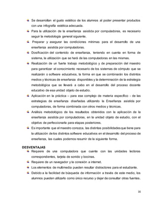 16
Se desarrollan el gusto estético de los alumnos al poder presentar productos
con una infografía estética adecuada.
Para la utilización de la enseñanza asistida por computadoras, es necesario
seguir la metodología general siguiente.
Preparar y asegurar las condiciones mínimas para el desarrollo de una
enseñanza asistida por computadoras.
Dosificación del contenido de enseñanza, teniendo en cuenta en forma de
sistema, la utilización que se hará de las computadoras en las mismas.
Realización de un fuerte trabajo metodológico y de preparación del maestro
para garantizar el conocimiento necesario de los sistemas de cómputo que se
realizarán o software educativos, la forma en que se combinarán los distintos
medios y técnicas de enseñanza disponibles y la determinación de la estrategia
metodológica que se llevará a cabo en el desarrollo del proceso docente
educativo de esa unidad objeto de estudio.
Aplicación en la práctica – para ese complejo de materia específico - de las
estrategias de enseñanza diseñadas utilizando la Enseñanza asistida por
computadoras, de forma combinada con otros medios y técnicas.
Análisis metodológico de los resultados obtenidos con la aplicación de la
enseñanza asistida por computadoras, en la unidad objeto de estudio, con el
objetivo de perfeccionarla para etapas posteriores.
Es importante que el maestro conozca, las distintas posibilidadesque tiene para
la utilización de los distintos software educativos en el desarrollo del proceso de
enseñanza, las cuales podemos resumir de la siguiente forma.
DESVENTAJAS
Requiere de una computadora que cuente con las unidades lectoras
correspondientes, tarjeta de sonido y bocinas.
Requiere de un navegador y la conexión a internet.
Los elementos de multimedia pueden resultar distractores para el estudiante.
Debido a la facilidad de búsqueda de información a través de este medio, los
alumnos pueden utilizarlo como único recurso y dejar de consultar otras fuentes.
 