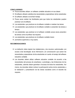 17
CONCLUSIONES
 Pocos docentes utilizan un software contable educativo en sus clases
 El software utilizado satisface las necesidades y expectativas de los estudiantes
 El software utilizado es de fácil manejo
 Pocas veces existen las facilidades para que todos los estudiantes puedan
practicar con el software.
 Los estudiantes que practican en el software contable si realizan las tareas
 Los estudiantes que practican en el software contable si presentan las tareas a
tiempo.
 Los estudiantes que practican en el software contable pocas veces presentan
las tareas como el profesor las requiere.
 Los estudiantes que practican en el software contable tienen
 promedios superiores a muy bueno.
RECOMENDACIONES
 La institución debe mejorar las instalaciones y los recursos audiovisuales con
acceso a las tecnologías de la información y la comunicación que cubran las
necesidades y expectativas de los estudiantes en cuanto al manejo del software
educativo contable.
 Los docentes deben utilizar software educativo contable de acuerdo a las
necesidades del proceso de enseñanza a prendizaje y las limitaciones de los
estudiantes, además deben garantizar el acceso de todos los estudiantes. Así
mismo, los docentes deben motivar la participación activa de los estudiantes y
la realización y presentación de las tareas escolares como el docente las
requiere.
 