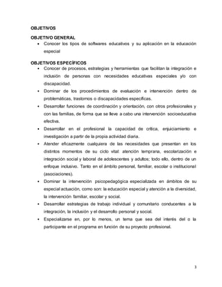 3
OBJETIVOS
OBJETIVO GENERAL
 Conocer los tipos de softwares educativos y su aplicación en la educación
especial
OBJETIVOS ESPECÍFICOS
• Conocer de procesos, estrategias y herramientas que facilitan la integración e
inclusión de personas con necesidades educativas especiales y/o con
discapacidad.
• Dominar de los procedimientos de evaluación e intervención dentro de
problemáticas, trastornos o discapacidades específicas.
• Desarrollar funciones de coordinación y orientación, con otros profesionales y
con las familias, de forma que se lleve a cabo una intervención socioeducativa
efectiva.
• Desarrollar en el profesional la capacidad de crítica, enjuiciamiento e
investigación a partir de la propia actividad diaria.
• Atender eficazmente cualquiera de las necesidades que presentan en los
distintos momentos de su ciclo vital: atención temprana, escolarización e
integración social y laboral de adolescentes y adultos; todo ello, dentro de un
enfoque inclusivo. Tanto en el ámbito personal, familiar, escolar o institucional
(asociaciones).
• Dominar la intervención psicopedagógica especializada en ámbitos de su
especial actuación, como son: la educación especial y atención a la diversidad,
la intervención familiar, escolar y social.
• Desarrollar estrategias de trabajo individual y comunitario conducentes a la
integración, la inclusión y el desarrollo personal y social.
• Especializarse en, por lo menos, un tema que sea del interés del o la
participante en el programa en función de su proyecto profesional.
 