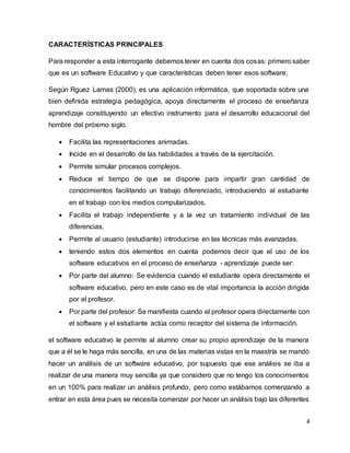 4
CARACTERÍSTICAS PRINCIPALES
Para responder a esta interrogante debemos tener en cuenta dos cosas: primero saber
que es un software Educativo y que características deben tener esos software;
Según Rguez Lamas (2000), es una aplicación informática, que soportada sobre una
bien definida estrategia pedagógica, apoya directamente el proceso de enseñanza
aprendizaje constituyendo un efectivo instrumento para el desarrollo educacional del
hombre del próximo siglo.
 Facilita las representaciones animadas.
 Incide en el desarrollo de las habilidades a través de la ejercitación.
 Permite simular procesos complejos.
 Reduce el tiempo de que se dispone para impartir gran cantidad de
conocimientos facilitando un trabajo diferenciado, introduciendo al estudiante
en el trabajo con los medios computarizados.
 Facilita el trabajo independiente y a la vez un tratamiento individual de las
diferencias.
 Permite al usuario (estudiante) introducirse en las técnicas más avanzadas.
 teniendo estos dos elementos en cuenta podemos decir que el uso de los
software educativos en el proceso de enseñanza - aprendizaje puede ser:
 Por parte del alumno: Se evidencia cuando el estudiante opera directamente el
software educativo, pero en este caso es de vital importancia la acción dirigida
por el profesor.
 Por parte del profesor: Se manifiesta cuando el profesor opera directamente con
el software y el estudiante actúa como receptor del sistema de información.
el software educativo le permite al alumno crear su propio aprendizaje de la manera
que a él se le haga más sencilla, en una de las materias vistas en la maestría se mandó
hacer un análisis de un software educativo, por supuesto que ese análisis se iba a
realizar de una manera muy sencilla ya que considero que no tengo los conocimientos
en un 100% para realizar un análisis profundo, pero como estábamos comenzando a
entrar en esta área pues se necesita comenzar por hacer un análisis bajo las diferentes
 