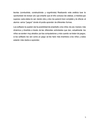 5
teorías (conductista, constructivista y cognitivista) Realizando este análisis tuve la
oportunidad de revisar uno que enseña que el niño conozca las silabas, a medida que
superas cada silaba te van dando otra y otra me pareció bien completo y le ofrecía al
alumno varios "juegos" donde él podía aprender de diferentes formas.
Los software te pueden dar la posibilidad de enseñarle a los niños de una manera más
dinámica y divertida a través de las diferentes actividades que dan, actualmente los
niños se sienten muy atraídos por las computadoras y más cuando se tratan de juegos,
si los software los ven como un juego se les hará más divertidos a los niños y estos
estarán más dados a aprender.
 