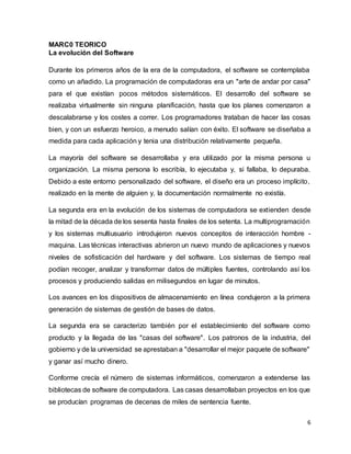 6
MARC0 TEORICO
La evolución del Software
Durante los primeros años de la era de la computadora, el software se contemplaba
como un añadido. La programación de computadoras era un "arte de andar por casa"
para el que existían pocos métodos sistemáticos. El desarrollo del software se
realizaba virtualmente sin ninguna planificación, hasta que los planes comenzaron a
descalabrarse y los costes a correr. Los programadores trataban de hacer las cosas
bien, y con un esfuerzo heroico, a menudo salían con éxito. El software se diseñaba a
medida para cada aplicación y tenia una distribución relativamente pequeña.
La mayoría del software se desarrollaba y era utilizado por la misma persona u
organización. La misma persona lo escribía, lo ejecutaba y, si fallaba, lo depuraba.
Debido a este entorno personalizado del software, el diseño era un proceso implícito,
realizado en la mente de alguien y, la documentación normalmente no existía.
La segunda era en la evolución de los sistemas de computadora se extienden desde
la mitad de la década de los sesenta hasta finales de los setenta. La multiprogramación
y los sistemas multiusuario introdujeron nuevos conceptos de interacción hombre -
maquina. Las técnicas interactivas abrieron un nuevo mundo de aplicaciones y nuevos
niveles de sofisticación del hardware y del software. Los sistemas de tiempo real
podían recoger, analizar y transformar datos de múltiples fuentes, controlando así los
procesos y produciendo salidas en milisegundos en lugar de minutos.
Los avances en los dispositivos de almacenamiento en línea condujeron a la primera
generación de sistemas de gestión de bases de datos.
La segunda era se caracterizo también por el establecimiento del software como
producto y la llegada de las "casas del software". Los patronos de la industria, del
gobierno y de la universidad se aprestaban a "desarrollar el mejor paquete de software"
y ganar así mucho dinero.
Conforme crecía el número de sistemas informáticos, comenzaron a extenderse las
bibliotecas de software de computadora. Las casas desarrollaban proyectos en los que
se producían programas de decenas de miles de sentencia fuente.
 