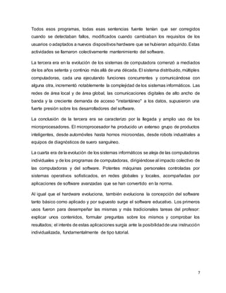7
Todos esos programas, todas esas sentencias fuente tenían que ser corregidos
cuando se detectaban fallos, modificados cuando cambiaban los requisitos de los
usuarios o adaptados a nuevos dispositivos hardware que se hubieran adquirido. Estas
actividades se llamaron colectivamente mantenimiento del software.
La tercera era en la evolución de los sistemas de computadora comenzó a mediados
de los años setenta y continúo más allá de una década. El sistema distribuido, múltiples
computadoras, cada una ejecutando funciones concurrentes y comunicándose con
alguna otra, incrementó notablemente la complejidad de los sistemas informáticos. Las
redes de área local y de área global, las comunicaciones digitales de alto ancho de
banda y la creciente demanda de acceso "instantáneo" a los datos, supusieron una
fuerte presión sobre los desarrolladores del software.
La conclusión de la tercera era se caracterizo por la llegada y amplio uso de los
microprocesadores. El microprocesador ha producido un extenso grupo de productos
inteligentes, desde automóviles hasta hornos microondas, desde robots industriales a
equipos de diagnósticos de suero sanguíneo.
La cuarta era de la evolución de los sistemas informáticos se aleja de las computadoras
individuales y de los programas de computadoras, dirigiéndose al impacto colectivo de
las computadoras y del software. Potentes máquinas personales controladas por
sistemas operativos sofisticados, en redes globales y locales, acompañadas por
aplicaciones de software avanzadas que se han convertido en la norma.
Al igual que el hardware evoluciona, también evoluciona la concepción del software
tanto básico como aplicado y por supuesto surge el software educativo. Los primeros
usos fueron para desempeñar las mismas y más tradicionales tareas del profesor:
explicar unos contenidos, formular preguntas sobre los mismos y comprobar los
resultados; el interés de estas aplicaciones surgía ante la posibilidadde una instrucción
individualizada, fundamentalmente de tipo tutorial.
 