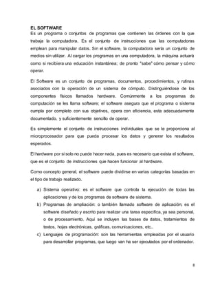 8
EL SOFTWARE
Es un programa o conjuntos de programas que contienen las órdenes con la que
trabaja la computadora. Es el conjunto de instrucciones que las computadoras
emplean para manipular datos. Sin el software, la computadora sería un conjunto de
medios sin utilizar. Al cargar los programas en una computadora, la máquina actuará
como si recibiera una educación instantánea; de pronto "sabe" cómo pensar y cómo
operar.
El Software es un conjunto de programas, documentos, procedimientos, y rutinas
asociados con la operación de un sistema de cómputo. Distinguiéndose de los
componentes físicos llamados hardware. Comúnmente a los programas de
computación se les llama software; el software asegura que el programa o sistema
cumpla por completo con sus objetivos, opera con eficiencia, esta adecuadamente
documentado, y suficientemente sencillo de operar.
Es simplemente el conjunto de instrucciones individuales que se le proporciona al
microprocesador para que pueda procesar los datos y generar los resultados
esperados.
El hardware por si solo no puede hacer nada, pues es necesario que exista el software,
que es el conjunto de instrucciones que hacen funcionar al hardware.
Como concepto general, el software puede dividirse en varias categorías basadas en
el tipo de trabajo realizado.
a) Sistema operativo: es el software que controla la ejecución de todas las
aplicaciones y de los programas de software de sistema.
b) Programas de ampliación: o también llamado software de aplicación; es el
software diseñado y escrito para realizar una tarea especifica, ya sea personal,
o de procesamiento. Aquí se incluyen las bases de datos, tratamientos de
textos, hojas electrónicas, gráficas, comunicaciones, etc..
c) Lenguajes de programación: son las herramientas empleadas por el usuario
para desarrollar programas, que luego van ha ser ejecutados por el ordenador.
 