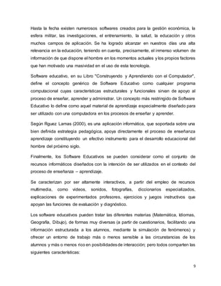 9
Hasta la fecha existen numerosos softwares creados para la gestión económica, la
esfera militar, las investigaciones, el entrenamiento, la salud, la educación y otros
muchos campos de aplicación. Se ha logrado alcanzar en nuestros días una alta
relevancia en la educación, teniendo en cuenta, precisamente, el inmenso volumen de
información de que dispone el hombre en los momentos actuales y los propios factores
que han motivado una masividad en el uso de esta tecnología.
Software educativo, en su Libro "Construyendo y Aprendiendo con el Computador",
define el concepto genérico de Software Educativo como cualquier programa
computacional cuyas características estructurales y funcionales sirvan de apoyo al
proceso de enseñar, aprender y administrar. Un concepto más restringido de Software
Educativo lo define como aquel material de aprendizaje especialmente diseñado para
ser utilizado con una computadora en los procesos de enseñar y aprender.
Según Rguez Lamas (2000), es una aplicación informática, que soportada sobre una
bien definida estrategia pedagógica, apoya directamente el proceso de enseñanza
aprendizaje constituyendo un efectivo instrumento para el desarrollo educacional del
hombre del próximo siglo.
Finalmente, los Software Educativos se pueden considerar como el conjunto de
recursos informáticos diseñados con la intención de ser utilizados en el contexto del
proceso de enseñanza – aprendizaje.
Se caracterizan por ser altamente interactivos, a partir del empleo de recursos
multimedia, como videos, sonidos, fotografías, diccionarios especializados,
explicaciones de experimentados profesores, ejercicios y juegos instructivos que
apoyan las funciones de evaluación y diagnóstico.
Los software educativos pueden tratar las diferentes materias (Matemática, Idiomas,
Geografía, Dibujo), de formas muy diversas (a partir de cuestionarios, facilitando una
información estructurada a los alumnos, mediante la simulación de fenómenos) y
ofrecer un entorno de trabajo más o menos sensible a las circunstancias de los
alumnos y más o menos rico en posibilidadesde interacción; pero todos comparten las
siguientes características:
 