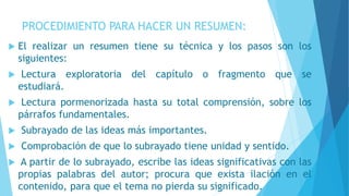 PROCEDIMIENTO PARA HACER UN RESUMEN:
 El realizar un resumen tiene su técnica y los pasos son los
siguientes:
 Lectura exploratoria del capítulo o fragmento que se
estudiará.
 Lectura pormenorizada hasta su total comprensión, sobre los
párrafos fundamentales.
 Subrayado de las ideas más importantes.
 Comprobación de que lo subrayado tiene unidad y sentido.
 A partir de lo subrayado, escribe las ideas significativas con las
propias palabras del autor; procura que exista ilación en el
contenido, para que el tema no pierda su significado.
 
