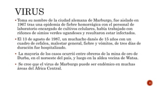  Toma su nombre de la ciudad alemana de Marburgo, fue aislado en
1967 tras una epidemia de fiebre hemorrágica con el personal de
laboratorio encargado de cultivos celulares, había trabajado con
riñones de simios verdes ugandeses y resultaron estar infectados.
 El 13 de agosto de 1987, un muchacho danés de 15 años con un
cuadro de cefalea, malestar general, fiebre y vómitos, de tres días de
duración fue hospitalizado.
 La mayoria de los casos ocurrió entre obreros de la mina de oro de
Durba, en el noroeste del país, y luego en la aldea vecina de Watsa.
 Se cree que el virus de Marburgo puede ser endémico en muchas
áreas del África Central.
3
 