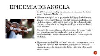  En 2004, estalló en Angola una nueva epidemia de fiebre
hemorrágica de Marburgo.
 El brote se originó en la provincia de Uige y los informes
finales refirieron 374 casos con 329 decesos, en Italia, esta
epidemia causó ruido por la muerte de la pediatra Maria
Bonino, trabajadora del hospital de Uige, muerta a los 51
años de edad.
 Con este fin se movilizaron el gobernador de la provincia y
los operadores sanitarios locales, que acudieron
personalmente a visitar las comunidades afectadas por la
epidemia.
 El personal de la OMS colaboró, además, activamente con el
equipo de Médicos Sin Fronteras, que aprestó, cerca de
Uige, un centro de aislamiento donde internar a los casos
sospechosos.
4
 