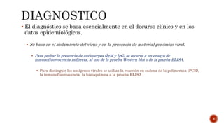  El diagnóstico se basa esencialmente en el decurso clínico y en los
datos epidemiológicos.
 Se basa en el aislamiento del virus y en la presencia de material genómico viral.
 Para probar la presencia de anticuerpos (IgM y IgG) se recurre a un ensayo de
inmunofluorescencia indirecta, al uso de la prueba Western blot o de la prueba ELISA.
 Para distinguir los antígenos virales se utiliza la reacción en cadena de la polimerasa (PCR),
la inmunofluorescencia, la histoquímica o la prueba ELISA
8
 