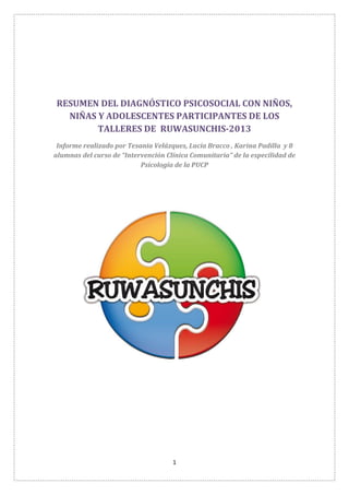 1
RESUMEN DEL DIAGNÓSTICO PSICOSOCIAL CON NIÑOS,
NIÑAS Y ADOLESCENTES PARTICIPANTES DE LOS
TALLERES DE RUWASUNCHIS-2013
Informe realizado por Tesania Velázques, Lucía Bracco , Karina Padilla y 8
alumnas del curso de “Intervención Clínica Comunitaria” de la especilidad de
Psicología de la PUCP
 
