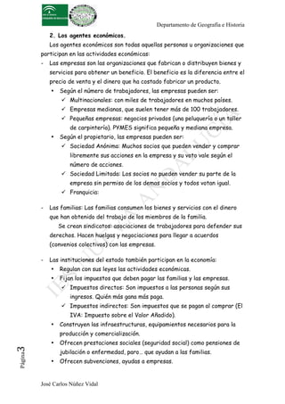 Departamento de Geografía e Historia
2. Los agentes económicos.
Los agentes económicos son todas aquellas personas u organizaciones que
participan en las actividades económicas:
-

Las empresas son las organizaciones que fabrican o distribuyen bienes y
servicios para obtener un beneficio. El beneficio es la diferencia entre el
precio de venta y el dinero que ha costado fabricar un producto.
•

Según el número de trabajadores, las empresas pueden ser:
! Multinacionales: con miles de trabajadores en muchos países.
! Empresas medianas, que suelen tener más de 100 trabajadores.
! Pequeñas empresas: negocios privados (una peluquería o un taller
de carpintería). PYMES significa pequeña y mediana empresa.

•

Según el propietario, las empresas pueden ser:
! Sociedad Anónima: Muchos socios que pueden vender y comprar
libremente sus acciones en la empresa y su voto vale según el
número de acciones.
! Sociedad Limitada: Los socios no pueden vender su parte de la
empresa sin permiso de los demas socios y todos votan igual.
! Franquicia:

-

Las familias: Las familias consumen los bienes y servicios con el dinero
que han obtenido del trabajo de los miembros de la familia.
Se crean sindicatos: asociaciones de trabajadores para defender sus
derechos. Hacen huelgas y negociaciones para llegar a acuerdos
(convenios colectivos) con las empresas.

-

Las instituciones del estado también participan en la economía:
•

Regulan con sus leyes las actividades económicas.

•

Fijan los impuestos que deben pagar las familias y las empresas.
! Impuestos directos: Son impuestos a las personas según sus
ingresos. Quién más gana más paga.
! Impuestos indirectos: Son impuestos que se pagan al comprar (El
IVA: Impuesto sobre el Valor Añadido).

•

Construyen las infraestructuras, equipamientos necesarios para la

Página

3	
  

producción y comercialización.
•

Ofrecen prestaciones sociales (seguridad social) como pensiones de
jubilación o enfermedad, paro… que ayudan a las familias.

•

Ofrecen subvenciones, ayudas a empresas.

José Carlos Núñez Vidal

 