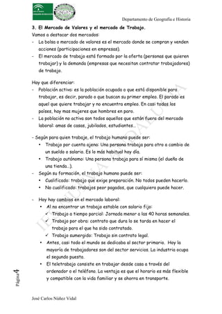 Departamento de Geografía e Historia
3. El Mercado de Valores y el mercado de Trabajo.
Vamos a destacar dos mercados:
-

La bolsa o mercado de valores es el mercado donde se compran y venden
acciones (participaciones en empresas).

-

El mercado de trabajo está formado por la oferta (personas que quieren
trabajar) y la demanda (empresas que necesitan contratar trabajadores)
de trabajo.

Hay que diferenciar:
-

Población activa: es la población ocupada o que está disponible para
trabajar, es decir, parado o que buscan su primer empleo. El parado es
aquel que quiere trabajar y no encuentra empleo. En casi todos los
países, hay mas mujeres que hombres en paro.

-

La población no activa son todos aquellos que están fuera del mercado
laboral: amas de casas, jubilados, estudiantes…

- Según para quien trabaje, el trabajo humano puede ser:
•

Trabajo por cuenta ajena: Una persona trabaja para otro a cambio de
un sueldo o salario. Es lo más habitual hoy día.

•

Trabajo autónomo: Una persona trabaja para sí misma (el dueño de
una tienda…).

-

Según su formación, el trabajo humano puede ser:
•
•

-

Cualificado: trabajo que exige preparación. No todos pueden hacerlo.
No cualificado: trabajos peor pagados, que cualquiera puede hacer.

Hoy hay cambios en el mercado laboral:
•

Al no encontrar un trabajo estable con salario fijo:
! Trabajo a tiempo parcial: Jornada menor a las 40 horas semanales.
! Trabajo por obra: contrato que dura lo se tarda en hacer el
trabajo para el que ha sido contratado.
! Trabajo sumergido: Trabajo sin contrato legal.

•

Antes, casi todo el mundo se dedicaba al sector primario. Hoy la
mayoría de trabajadores son del sector servicios. La industria ocupa
el segundo puesto.

Página

4	
  

•

El teletrabajo consiste en trabajar desde casa a través del
ordenador o el teléfono. La ventaja es que el horario es más flexible
y compatible con la vida familiar y se ahorra en transporte.

José Carlos Núñez Vidal

 