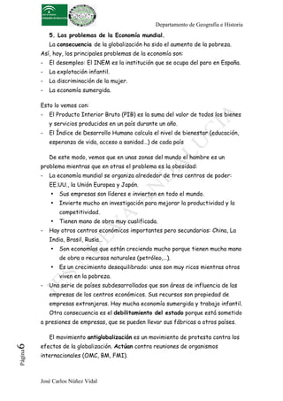 Departamento de Geografía e Historia
5. Los problemas de la Economía mundial.
La consecuencia de la globalización ha sido el aumento de la pobreza.
Así, hoy, los principales problemas de la economía son:
-

El desempleo: El INEM es la institución que se ocupa del paro en España.

-

La explotación infantil.

-

La discriminación de la mujer.

-

La economía sumergida.

Esto lo vemos con:
-

El Producto Interior Bruto (PIB) es la suma del valor de todos los bienes
y servicios producidos en un país durante un año.

-

El Índice de Desarrollo Humano calcula el nivel de bienestar (educación,
esperanza de vida, acceso a sanidad…) de cada país
De este modo, vemos que en unas zonas del mundo el hambre es un

problema mientras que en otras el problema es la obesidad:
-

La economía mundial se organiza alrededor de tres centros de poder:
EE.UU., la Unión Europea y Japón.
•

Sus empresas son líderes e invierten en todo el mundo.

•

Invierte mucho en investigación para mejorar la productividad y la
competitividad.

•
-

Tienen mano de obra muy cualificada.

Hay otros centros económicos importantes pero secundarios: China, La
India, Brasil, Rusia…
•

Son economías que están creciendo mucho porque tienen mucha mano
de obra o recursos naturales (petróleo,…).

•

Es un crecimiento desequilibrado: unos son muy ricos mientras otros
viven en la pobreza.

-

Una serie de países subdesarrollados que son áreas de influencia de las
empresas de los centros económicos. Sus recursos son propiedad de
empresas extranjeras. Hay mucha economía sumergida y trabajo infantil.
Otra consecuencia es el debilitamiento del estado porque está sometido

a presiones de empresas, que se pueden llevar sus fábricas a otros países.

Página

6	
  

El movimiento antiglobalización es un movimiento de protesta contra los
efectos de la globalización. Actúan contra reuniones de organismos
internacionales (OMC, BM, FMI).

José Carlos Núñez Vidal

 