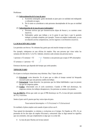 10
Problemas:
(1) Sobreestimación de la tasa de paro:
a. Economía sumergida: gente declarada en paro pero en realidad está trabajando
y cobrando en negro.
b. Por lo tanto se consideran a más personas desempleadas de las que en realidad
hay.
(2) Subestimación de la tasa de paro (subempleo):
a. Personas activas que por desmotivación dejan de buscar y se cuentan como
inactivos.
b. Subempleo: gente que trabaja y no le gusta lo que hace o que le gustaría
trabajar a jornada completa, por ejemplo. Tienen un empleo inadecuado, ya sea
en relación con las competencias, con los ingresos o con horarios excesivos.
LA DURACIÓN DEL PARO
Los periodos son breves. No obstante hay gente que está mucho tiempo en el paro.
Por ejemplo, trabajamos en una oficina de empleo. Hay una persona que viene todas las
semanas del año (de la 1 a la 52). Además, tenemos cada semana una persona nueva.
1 persona x 52 semanas = 52 Tenemos a una persona que ocupa el 50% desempleo
52 semanas x 1 persona = 52
Entonces decimos que depende del tiempo que estén parados.
TIPOS DE PARO
En el paro se incluyen situaciones muy distintas. Hay 3 tipos de paro:
(1) Friccional: corta duración. Es el paro que se debe al tiempo normal de búsqueda
necesario para que una persona cambie de trabajo.
(2) Estructural. Larga duración. Las personas que les faltan habilidades o que no poseen
las que las empresas piden.
(3) Cíclico: relacionado con el ciclo económico. Cuando el PIB real disminuye, las
empresas cierran, los trabajos desaparecen y las personas se suman a los parados.
Ley de OKUN: afirma que cada vez que el PIB disminuye un 2%, la tasa del paro aumentaba
un 1% y viceversa.
Jamás el paro será 0, puesto que hay varios tipos de paro.
En realidad, el pleno empleo será cuando el paro cíclico sea 0.
Tasa natural de desempleo: es mínima y evoluciona en el tiempo. En España un 10%. Es un
promedio de los dos tipos de empleo friccional y estructural. Que se diga natural no significa
que sea constante, sino que simplemente es algo que va a estar ahí.
 La tasa de paro fluctúa con la tasa natural.
 