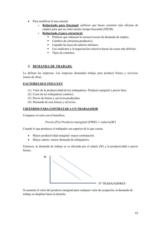 11
 Para modificar la tasa natural:
o Reduciendo paro friccional: políticas que hacen construir más oficinas de
empleo para que no estén mucho tiempo buscando (INEM).
o Reduciendo el paro estructural:
 Políticas que reduzcan la escasez/exceso de demanda de empleo.
 Cambios de estructura productiva.
 Liquidar las leyes de salarios mínimos.
 Los sindicatos y la negociación colectiva hacen las cosas más difíciles.
 Tipos de contratos.
3. DEMANDA DE TRABAJO.
La definen las empresas. Las empresas demandan trabajo para producir bienes y servicios
(mano de obra).
FACTORES QUE INFLUYEN
(1) Valor de la productividad de los trabajadores: Producto marginal x precio bien.
(2) Coste de los trabajadores (salario).
(3) Precio de bienes y servicios producidos.
(4) Demanda de esos bienes y servicios.
CRITERIOS PARA CONTRATAR A UN TRABAJADOR
Comparar el coste con el beneficio.
( ) ( ) ( )
Cuando lo que produzca el trabajador sea superior de lo que cuesta.
 Mayor productividad marginal: mayor contratación.
 Mayor salario: menor demanda de trabajadores.
Entonces, la demanda de trabajo se ve afectada por el salario (W) y la productividad x precio
bienes.
W
Nº TRABAJADORES
Si aumenta el valor del producto marginal para cualquier valor de ocupación, la demanda de
trabajo se desplaza hacia la derecha.
 